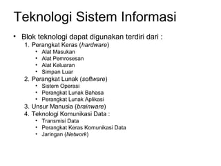 Teknologi Sistem Informasi
• Blok teknologi dapat digunakan terdiri dari :
1. Perangkat Keras (hardware)
• Alat Masukan
• Alat Pemrosesan
• Alat Keluaran
• Simpan Luar
2. Perangkat Lunak (software)
• Sistem Operasi
• Perangkat Lunak Bahasa
• Perangkat Lunak Aplikasi
3. Unsur Manusia (brainware)
4. Teknologi Komunikasi Data :
• Transmisi Data
• Perangkat Keras Komunikasi Data
• Jaringan (Network)
 
