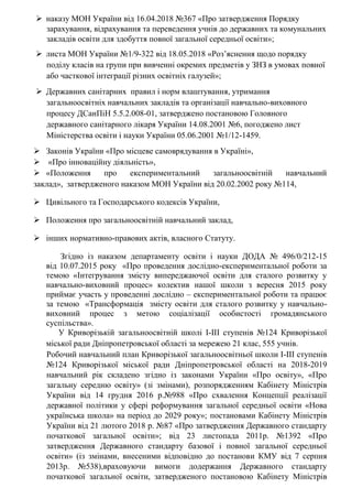  наказу МОН України від 16.04.2018 №367 «Про затвердження Порядку
зарахування, відрахування та переведення учнів до державних та комунальних
закладів освіти для здобуття повної загальної середньої освіти»;
 листа МОН України №1/9-322 від 18.05.2018 «Роз’яснення щодо порядку
поділу класів на групи при вивченні окремих предметів у ЗНЗ в умовах повної
або часткової інтеграції різних освітніх галузей»;
 Державних санітарних правил і норм влаштування, утримання
загальноосвітніх навчальних закладів та організації навчально-виховного
процесу ДСанПіН 5.5.2.008-01, затверджено постановою Головного
державного санітарного лікаря України 14.08.2001 №6, погоджено лист
Міністерства освіти і науки України 05.06.2001 №1/12-1459.
 Законів України «Про місцеве самоврядування в Україні»,
 «Про інноваційну діяльність»,
 «Положення про експериментальний загальноосвітній навчальний
заклад», затвердженого наказом МОН України від 20.02.2002 року №114,
 Цивільного та Господарського кодексів України,
 Положення про загальноосвітній навчальний заклад,
 інших нормативно-правових актів, власного Статуту.
Згідно із наказом департаменту освіти і науки ДОДА № 496/0/212-15
від 10.07.2015 року «Про проведення дослідно-експериментальної роботи за
темою «Інтегрування змісту випереджаючої освіти для сталого розвитку у
навчально-виховний процес» колектив нашої школи з вересня 2015 року
приймає участь у проведенні дослідно – експериментальної роботи та працює
за темою «Трансформація змісту освіти для сталого розвитку у навчально-
виховний процес з метою соціалізації особистості громадянського
суспільства».
У Криворізькій загальноосвітній школі І-ІІІ ступенів №124 Криворізької
міської ради Дніпропетровської області за мережею 21 клас, 555 учнів.
Робочий навчальний план Криворізької загальноосвітньої школи І-ІІІ ступенів
№124 Криворізької міської ради Дніпропетровської області на 2018-2019
навчальний рік складено згідно із законами України «Про освіту», «Про
загальну середню освіту» (зі змінами), розпорядженням Кабінету Міністрів
України від 14 грудня 2016 р.№988 «Про схвалення Концепції реалізації
державної політики у сфері реформування загальної середньої освіти «Нова
українська школа» на період до 2029 року»; постановами Кабінету Міністрів
України від 21 лютого 2018 р. №87 «Про затвердження Державного стандарту
початкової загальної освіти»; від 23 листопада 2011р. №1392 «Про
затвердження Державного стандарту базової і повної загальної середньої
освіти» (із змінами, внесеними відповідно до постанови КМУ від 7 серпня
2013р. №538),враховуючи вимоги додержання Державного стандарту
початкової загальної освіти, затвердженого постановою Кабінету Міністрів
 