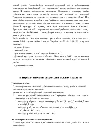 потреб учнів. Повноцінність загальної середньої освіти забезпечується
реалізацією як інваріантної, так і варіативної частин робочого навчального
плану. З метою забезпечення виконання Державного стандарту освіти
здійснюється викладання предметів інваріантної складової, що визначені
Типовими навчальними планами для кожного класу, в повному обсязі. При
розподілі годин варіативної складової робочого навчального плану враховано,
що гранично допустиме навантаження вираховується на одного учня, а уроки
фізичної культури не враховуються при визначенні цього показника.
Предмети інваріантної та варіативної складової робочого навчального плану,
що не мають цілої кількості годин, будуть викладатися протягом навчального
року за розкладом.
Поділ класів на групи при вивченні предметів встановлюється відповідно до
наказу Міністерства освіти і науки України №128 від 20.02.02 року при
вивченні:
- державної мови;
- іноземної мови;
- практичних занять з комп’ютерами (інформатика);
- фізичної культури, предмету «Захист Вітчизни» у 10,11 класах (заняття
проводяться окремо з хлопцями і дівчатами, якщо в кожній групі не менше 8
учнів);
- трудового навчання.
ІІ. Порядок вивчення окремих навчальних предметів
Початкова освіта.
Години варіативної складової робочого навчального плану учнів початкової
школи використано на введення:
додаткових годин інваріантної складової на вивчення:
 з метою реалізації експериментальної програми «Освіта для сталого
розвитку» розподілено на введення:
• спецкурсу «Уроки сталого розвитку» у 2 класі (0,5 год), 3 класі (0,5 год),
4 класі (0,5 год);
• спецкурсу «Розвиток зв’язного мовлення» у 1-а класі (1год.)
та 2, 4 класі (0,5 год.),
• спецкурсу «Логіка» у 3 класі (0,5 год.)
Базова середня освіта (Основна школа)
Години варіативної складової робочого навчального плану учнів 5-9-х класів
розподілено:
 