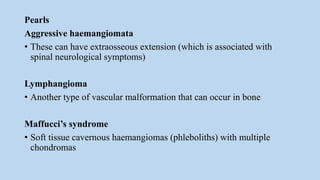 Pearls
Aggressive haemangiomata
• These can have extraosseous extension (which is associated with
spinal neurological symptoms)
Lymphangioma
• Another type of vascular malformation that can occur in bone
Maffucci’s syndrome
• Soft tissue cavernous haemangiomas (phleboliths) with multiple
chondromas
 