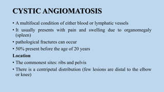 CYSTIC ANGIOMATOSIS
• A multifocal condition of either blood or lymphatic vessels
• It usually presents with pain and swelling due to organomegaly
(spleen)
• pathological fractures can occur
• 50% present before the age of 20 years
Location
• The commonest sites: ribs and pelvis
• There is a centripetal distribution (few lesions are distal to the elbow
or knee)
 