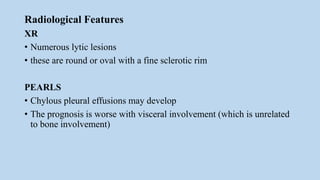 Radiological Features
XR
• Numerous lytic lesions
• these are round or oval with a fine sclerotic rim
PEARLS
• Chylous pleural effusions may develop
• The prognosis is worse with visceral involvement (which is unrelated
to bone involvement)
 