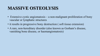 MASSIVE OSTEOLYSIS
• Extensive cystic angiomatosis – a non-malignant proliferation of bony
vascular or lymphatic structures
• it results in progressive bony destruction ( soft tissue extension)
• A rare, non-hereditary disorder (also known as Gorham’s disease,
vanishing bone disease, or haemangiomatosis)
 