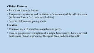 Clinical Features
• Pain is not an early feature
• Progressive weakness and limitation of movement of the affected area
(with a useless or flail limb months later)
• Seen in children and young adults
Location
• Common sites  shoulder, mandible and pelvis
• there is progressive resorption of a single bone (paired bones, several
contiguous ribs or segments of the spine can also been affected)
 