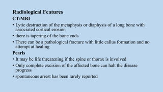 Radiological Features
CT/MRI
• Lytic destruction of the metaphysis or diaphysis of a long bone with
associated cortical erosion
• there is tapering of the bone ends
• There can be a pathological fracture with little callus formation and no
attempt at healing
Pearls
• It may be life threatening if the spine or thorax is involved
• Only complete excision of the affected bone can halt the disease
progress
• spontaneous arrest has been rarely reported
 