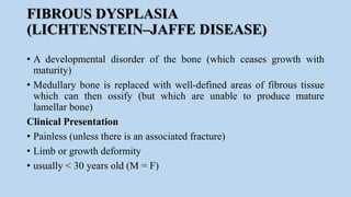 FIBROUS DYSPLASIA
(LICHTENSTEIN–JAFFE DISEASE)
• A developmental disorder of the bone (which ceases growth with
maturity)
• Medullary bone is replaced with well-defined areas of fibrous tissue
which can then ossify (but which are unable to produce mature
lamellar bone)
Clinical Presentation
• Painless (unless there is an associated fracture)
• Limb or growth deformity
• usually < 30 years old (M = F)
 