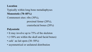 Location
Typically within long bone metadiaphyses
Monostotic (70–85%)
Commonest sites: ribs (30%),
proximal femur (20%),
craniofacial bones (20%)
Polyostotic
• It may involve up to 75% of the skeleton
• (>50% are within the skull and facial bones)
• cafe´ au lait spots (30–50%)
• asymmetrical or unilateral distribution
 