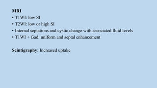 MRI
• T1WI: low SI
• T2WI: low or high SI
• Internal septations and cystic change with associated fluid levels
• T1WI + Gad: uniform and septal enhancement
Scintigraphy: Increased uptake
 