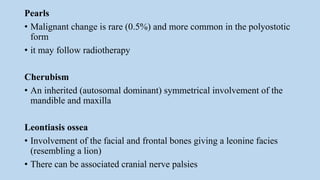 Pearls
• Malignant change is rare (0.5%) and more common in the polyostotic
form
• it may follow radiotherapy
Cherubism
• An inherited (autosomal dominant) symmetrical involvement of the
mandible and maxilla
Leontiasis ossea
• Involvement of the facial and frontal bones giving a leonine facies
(resembling a lion)
• There can be associated cranial nerve palsies
 