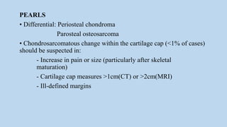 PEARLS
• Differential: Periosteal chondroma
Parosteal osteosarcoma
• Chondrosarcomatous change within the cartilage cap (<1% of cases)
should be suspected in:
- Increase in pain or size (particularly after skeletal
maturation)
- Cartilage cap measures >1cm(CT) or >2cm(MRI)
- Ill-defined margins
 