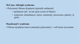 McCune–Albright syndrome
• Polyostotic fibrous dysplasia (typically unilateral)
+ ipsilateral cafe´ au lait spots (coast of Maine)
+ endocrine disturbances (most commonly precocious puberty in
girls)
Mazabraud’s syndrome
• Fibrous dysplasia (most commonly polyostotic) + soft tissue myxomata
 