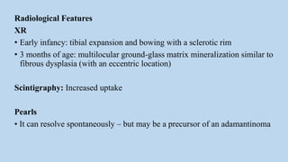 Radiological Features
XR
• Early infancy: tibial expansion and bowing with a sclerotic rim
• 3 months of age: multilocular ground-glass matrix mineralization similar to
fibrous dysplasia (with an eccentric location)
Scintigraphy: Increased uptake
Pearls
• It can resolve spontaneously – but may be a precursor of an adamantinoma
 
