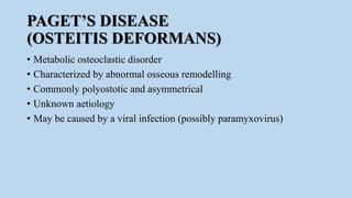 PAGET’S DISEASE
(OSTEITIS DEFORMANS)
• Metabolic osteoclastic disorder
• Characterized by abnormal osseous remodelling
• Commonly polyostotic and asymmetrical
• Unknown aetiology
• May be caused by a viral infection (possibly paramyxovirus)
 