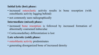 Initial lytic (hot) phase:
• increased osteoclastic activity results in bone resorption (with
osteoblastic activity lagging behind)
• not commonly seen radiographically
Intermediate (mixed) phase:
• increased bone resorption is followed by increased formation of
abnormally coarsened trabeculae
• Corticomedullary differentiation is lost
Late sclerotic (cold) phase:
• osteoblastic activity predominates
• generating disorganized bone of increased density
 
