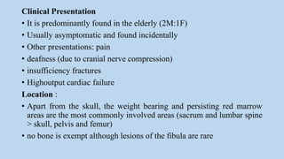 Clinical Presentation
• It is predominantly found in the elderly (2M:1F)
• Usually asymptomatic and found incidentally
• Other presentations: pain
• deafness (due to cranial nerve compression)
• insufficiency fractures
• Highoutput cardiac failure
Location :
• Apart from the skull, the weight bearing and persisting red marrow
areas are the most commonly involved areas (sacrum and lumbar spine
> skull, pelvis and femur)
• no bone is exempt although lesions of the fibula are rare
 