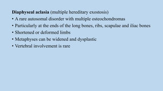 Diaphyseal aclasia (multiple hereditary exostosis)
• A rare autosomal disorder with multiple osteochondromas
• Particularly at the ends of the long bones, ribs, scapulae and iliac bones
• Shortened or deformed limbs
• Metaphyses can be widened and dysplastic
• Vertebral involvement is rare
 