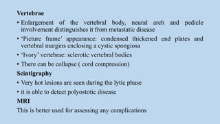 Vertebrae
• Enlargement of the vertebral body, neural arch and pedicle
involvement distinguishes it from metastatic disease
• ‘Picture frame’ appearance: condensed thickened end plates and
vertebral margins enclosing a cystic spongiosa
• ‘Ivory’ vertebrae: sclerotic vertebral bodies
• There can be collapse ( cord compression)
Scintigraphy
• Very hot lesions are seen during the lytic phase
• it is able to detect polyostotic disease
MRI
This is better used for assessing any complications
 