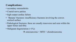 Complications:
• secondary osteoarthritis
• Cranial nerve palsies
• high-output cardiac failure
• ‘Banana’ fractures: insufficiency fractures involving the convex
cortical surface
• Pathological fractures: these are usually transverse and seen within the
upper femur and tibia
• Malignant degeneration (<1%):
 osteosarcoma > MFH > chondrosarcoma
 