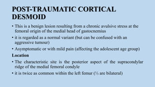 POST-TRAUMATIC CORTICAL
DESMOID
• This is a benign lesion resulting from a chronic avulsive stress at the
femoral origin of the medial head of gastocnemius
• it is regarded as a normal variant (but can be confused with an
aggressive tumour)
• Asymptomatic or with mild pain (affecting the adolescent age group)
Location
• The characteristic site is the posterior aspect of the supracondylar
ridge of the medial femoral condyle
• it is twice as common within the left femur (⅓ are bilateral)
 