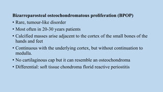 Bizarreparosteal osteochondromatous proliferation (BPOP)
• Rare, tumour-like disorder
• Most often in 20-30 years patients
• Calcified masses arise adjacent to the cortex of the small bones of the
hands and feet
• Continuous with the underlying cortex, but without continuation to
medulla.
• No cartilaginous cap but it can resemble an osteochondroma
• Differential: soft tissue chondroma florid reactive periostitis
 