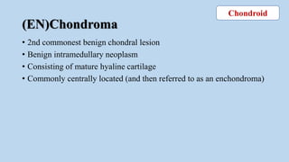 (EN)Chondroma
• 2nd commonest benign chondral lesion
• Benign intramedullary neoplasm
• Consisting of mature hyaline cartilage
• Commonly centrally located (and then referred to as an enchondroma)
Chondroid
 