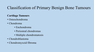 Classification of Primary Benign Bone Tumours
Cartilage Tumours
• Osteochondroma
• Chondroma
• Enchondroma
• Periosteal chondromas
• Multiple chondromatosis
• Chondroblastoma
• Chondromyxoid fibroma
 