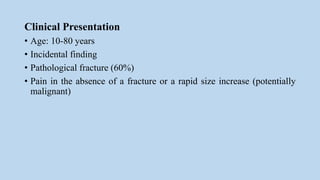 Clinical Presentation
• Age: 10-80 years
• Incidental finding
• Pathological fracture (60%)
• Pain in the absence of a fracture or a rapid size increase (potentially
malignant)
 