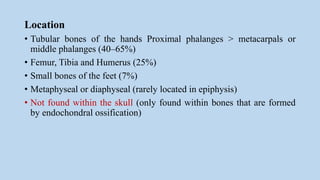 Location
• Tubular bones of the hands Proximal phalanges > metacarpals or
middle phalanges (40–65%)
• Femur, Tibia and Humerus (25%)
• Small bones of the feet (7%)
• Metaphyseal or diaphyseal (rarely located in epiphysis)
• Not found within the skull (only found within bones that are formed
by endochondral ossification)
 