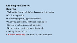 Radiological Features
Plain Film
• Well-defined oval or lobulated eccentric lytic lesion
• Cortical expansion
• Chondral (popcorn) type calcification
• Overlying cortex may be thin and scalloped
• Narrow or sclerotic zone of transition
• No periosteal reaction (unless fractured)
• Solitary lesion in 75%
• ‘Reverse Madelung’ deformity: a short distal ulna
 