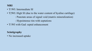 MRI
• T1WI: Intermediate SI
• T2WI: High SI (due to the water content of hyaline cartilage)
: Punctate areas of signal void (matrix mineralization)
: Hypointense rim with septations
• T1WI with Gad: septal enhancement
Scintigraphy
• No increased uptake
 
