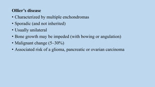 Ollier’s disease
• Characterized by multiple enchondromas
• Sporadic (and not inherited)
• Usually unilateral
• Bone growth may be impeded (with bowing or angulation)
• Malignant change (5–30%)
• Associated risk of a glioma, pancreatic or ovarian carcinoma
 