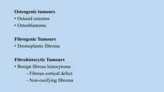 Osteogenic tumours
• Osteoid osteoma
• Osteoblastoma
Fibrogenic Tumours
• Desmoplastic fibroma
Fibrohistocytic Tumours
• Benign fibrous histocytoma
- Fibrous cortical defect
- Non-ossifying fibroma
 
