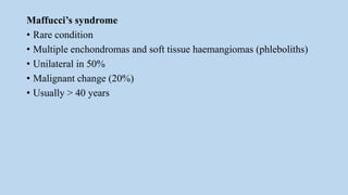 Maffucci’s syndrome
• Rare condition
• Multiple enchondromas and soft tissue haemangiomas (phleboliths)
• Unilateral in 50%
• Malignant change (20%)
• Usually > 40 years
 