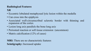 Radiological Features
XR
• Eccentric lobulated metaphyseal lytic lesion within the medulla
• Can cross into the epiphysis
• Associated well-circumscribed sclerotic border with thinning and
expansion of the cortex
• Lesion long axis parallels the bone long axis
• Periosteal reaction or soft tissue extension (uncommon)
• Matrix calcification (12% of cases)
MRI: There are no characteristic features
Scintigraphy: Increased uptake
 