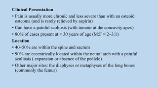 Clinical Presentation
• Pain is usually more chronic and less severe than with an osteoid
osteoma (and is rarely relieved by aspirin)
• Can have a painful scoliosis (with tumour at the concavity apex)
• 80% of cases present at < 30 years of age (M:F = 2–3:1)
Location
• 40–50% are within the spine and sacrum
• 90% are eccentrically located within the neural arch with a painful
scoliosis ( expansion or absence of the pedicle)
• Other major sites: the diaphyses or metaphyses of the long bones
(commonly the femur)
 