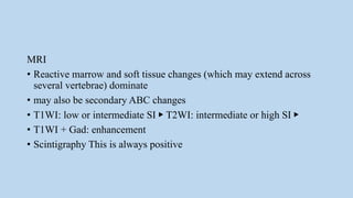 MRI
• Reactive marrow and soft tissue changes (which may extend across
several vertebrae) dominate
• may also be secondary ABC changes
• T1WI: low or intermediate SI ▶ T2WI: intermediate or high SI ▶
• T1WI + Gad: enhancement
• Scintigraphy This is always positive
 