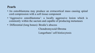 Pearls
• An osteoblastoma may produce an extracortical mass causing spinal
cord compression with a soft tissue component
• ‘Aggressive osteoblastoma’: a locally aggressive lesion which is
commonly within the sacrum and capable of producing metastases
• Differential (long bones): Brodie’s abscess
Chondromyxoid fibroma
Langerhans’ cell histiocytosis
 