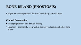 BONE ISLAND (ENOSTOSIS)
Congenital developmental focus of medullary cortical bone
Clinical Presentation
• An asymptomatic incidential finding
• Location : commonly seen within the pelvis, femur and other long
bones
 