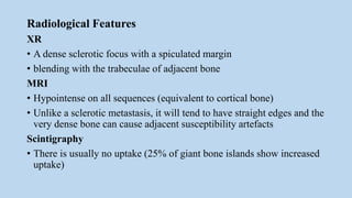 Radiological Features
XR
• A dense sclerotic focus with a spiculated margin
• blending with the trabeculae of adjacent bone
MRI
• Hypointense on all sequences (equivalent to cortical bone)
• Unlike a sclerotic metastasis, it will tend to have straight edges and the
very dense bone can cause adjacent susceptibility artefacts
Scintigraphy
• There is usually no uptake (25% of giant bone islands show increased
uptake)
 