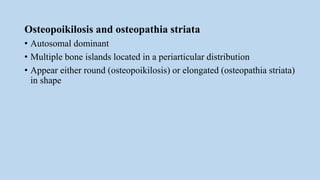 Osteopoikilosis and osteopathia striata
• Autosomal dominant
• Multiple bone islands located in a periarticular distribution
• Appear either round (osteopoikilosis) or elongated (osteopathia striata)
in shape
 