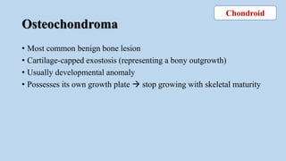 Osteochondroma
• Most common benign bone lesion
• Cartilage-capped exostosis (representing a bony outgrowth)
• Usually developmental anomaly
• Possesses its own growth plate  stop growing with skeletal maturity
Chondroid
 