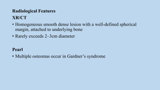 Radiological Features
XR/CT
• Homogeneous smooth dense lesion with a well-defined spherical
margin, attached to underlying bone
• Rarely exceeds 2–3cm diameter
Pearl
• Multiple osteomas occur in Gardner’s syndrome
 