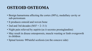 OSTEOID OSTEOMA
• Benign hamartoma affecting the cortex (80%), medullary cavity or
sub-periosteum
• It produces osteoid and woven bone
• 2nd and 3rd decades (M:F = 2–3:1)
• Night pain relieved by aspirin (as it secretes prostaglandins)
• May result in disuse osteoporosis, muscle wasting or limb overgrowth
in children
• Spinal lesions Painful scoliosis (on the concave side)
 