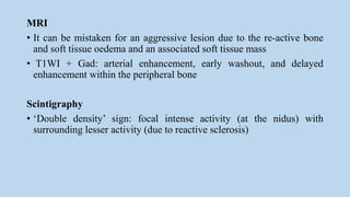 MRI
• It can be mistaken for an aggressive lesion due to the re-active bone
and soft tissue oedema and an associated soft tissue mass
• T1WI + Gad: arterial enhancement, early washout, and delayed
enhancement within the peripheral bone
Scintigraphy
• ‘Double density’ sign: focal intense activity (at the nidus) with
surrounding lesser activity (due to reactive sclerosis)
 