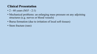 Clinical Presentation
• 2 - 60 years (M:F - 2:1)
• Mechanical problems: an enlarging mass pressure on any adjoining
structures (e.g. nerves or blood vessels)
• Bursa formation (due to irritation of local soft tissues)
• Stem fracture (rare)
 