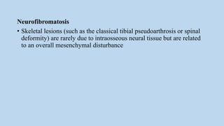Neurofibromatosis
• Skeletal lesions (such as the classical tibial pseudoarthrosis or spinal
deformity) are rarely due to intraosseous neural tissue but are related
to an overall mesenchymal disturbance
 