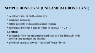 SIMPLE BONE CYST (UNICAMERAL BONE CYST)
• A solitary uni- or multilocular cyst
• unknown aetiology
• Often presents with a pathological fracture
• It presents between 5 and 15 years of age (M:F = 2.5:1)
Location
• It extends from the proximal metaphysis into the diaphysis with
growth (and respects the physis)
• proximal humerus (60%) > proximal femur (30%)
 