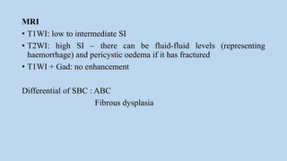 MRI
• T1WI: low to intermediate SI
• T2WI: high SI – there can be fluid-fluid levels (representing
haemorrhage) and pericystic oedema if it has fractured
• T1WI + Gad: no enhancement
Differential of SBC : ABC
Fibrous dysplasia
 