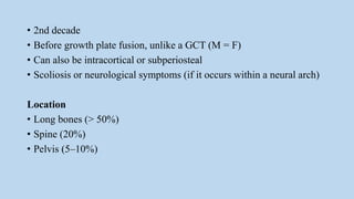• 2nd decade
• Before growth plate fusion, unlike a GCT (M = F)
• Can also be intracortical or subperiosteal
• Scoliosis or neurological symptoms (if it occurs within a neural arch)
Location
• Long bones (> 50%)
• Spine (20%)
• Pelvis (5–10%)
 