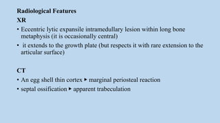 Radiological Features
XR
• Eccentric lytic expansile intramedullary lesion within long bone
metaphysis (it is occasionally central)
• it extends to the growth plate (but respects it with rare extension to the
articular surface)
CT
• An egg shell thin cortex ▶ marginal periosteal reaction
• septal ossification ▶ apparent trabeculation
 